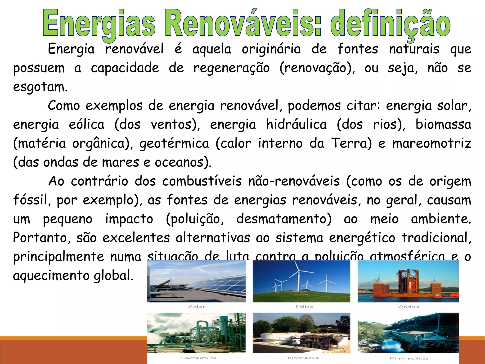 Energia renovável é aquela originária de fontes naturais que
possuem a capacidade de regeneração (renovação), ou seja, não se
esgotam.
Como exemplos de energia renovável, podemos citar: energia solar,
energia eólica (dos ventos), energia hidráulica (dos rios), biomassa
(matéria orgânica), geotérmica (calor interno da Terra) e mareomotriz
(das ondas de mares e oceanos).
Ao contrário dos combustíveis não-renováveis (como os de origem
fóssil, por exemplo), as fontes de energias renováveis, no geral, causam
um pequeno impacto (poluição, desmatamento) ao meio ambiente.
Portanto, são excelentes alternativas ao sistema energético tradicional,
principalmente numa situação de luta contra a poluição atmosférica e o
aquecimento global.

 