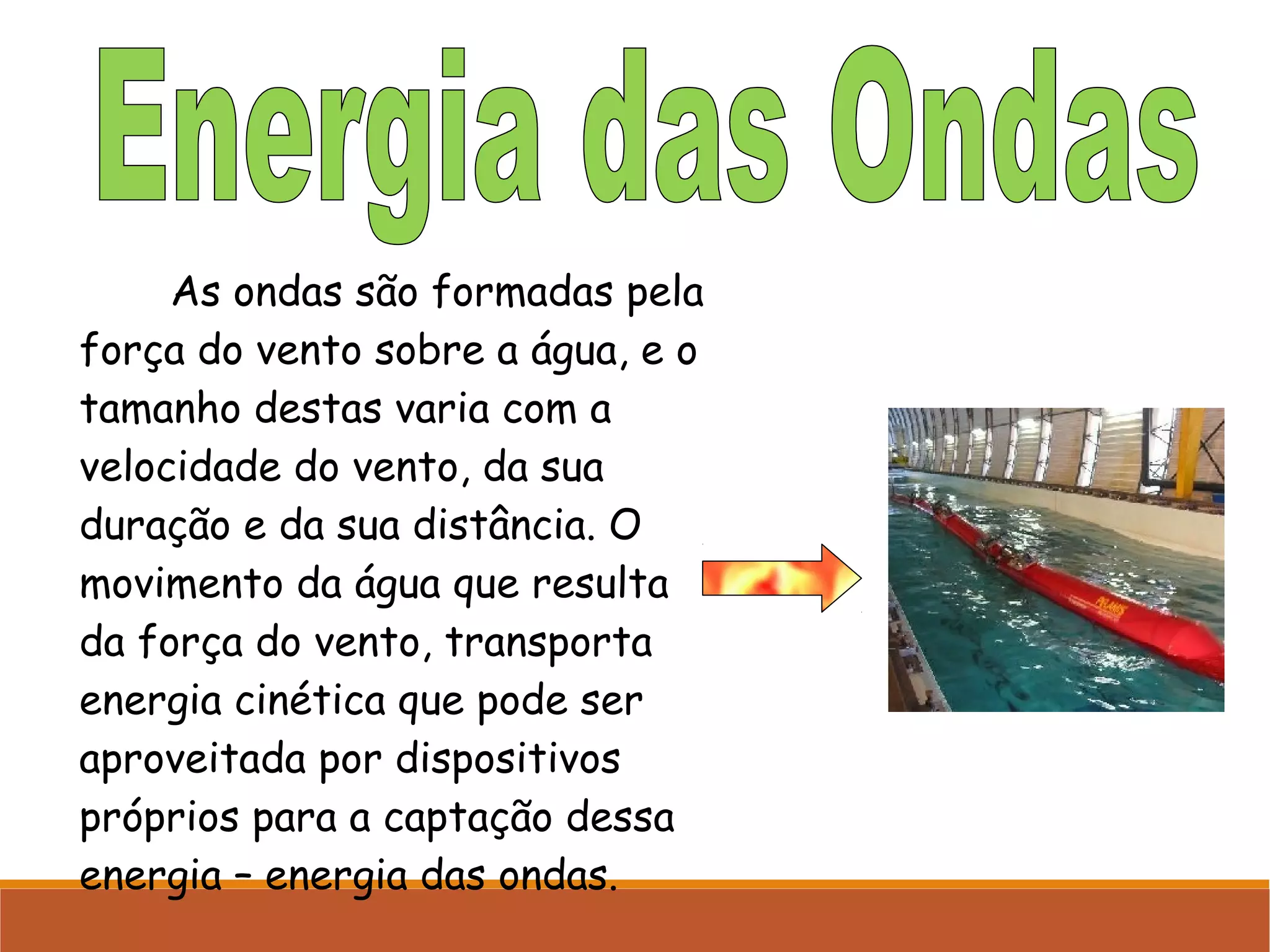 As ondas são formadas pela
força do vento sobre a água, e o
tamanho destas varia com a
velocidade do vento, da sua
duração e da sua distância. O
movimento da água que resulta
da força do vento, transporta
energia cinética que pode ser
aproveitada por dispositivos
próprios para a captação dessa
energia – energia das ondas.

 