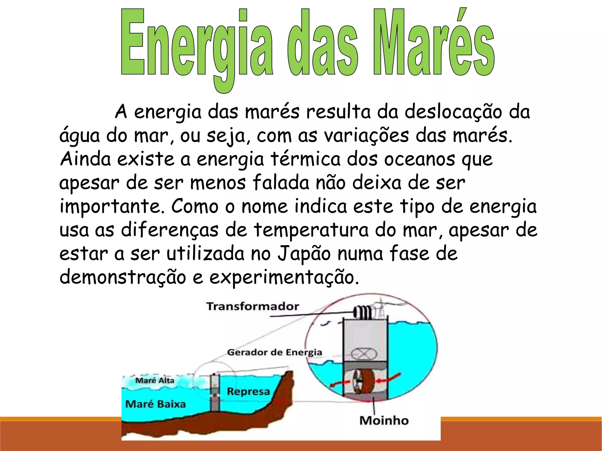 A energia das marés resulta da deslocação da
água do mar, ou seja, com as variações das marés.
Ainda existe a energia térmica dos oceanos que
apesar de ser menos falada não deixa de ser
importante. Como o nome indica este tipo de energia
usa as diferenças de temperatura do mar, apesar de
estar a ser utilizada no Japão numa fase de
demonstração e experimentação.

 