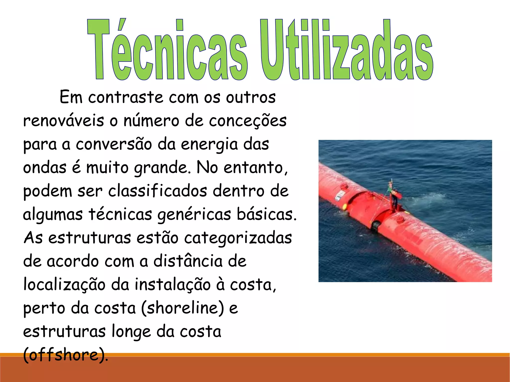 Em contraste com os outros
renováveis o número de conceções
para a conversão da energia das
ondas é muito grande. No entanto,
podem ser classificados dentro de
algumas técnicas genéricas básicas.
As estruturas estão categorizadas
de acordo com a distância de
localização da instalação à costa,
perto da costa (shoreline) e
estruturas longe da costa
(offshore).

 