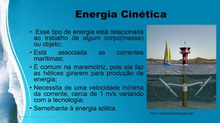 Energia Cinética
• Esse tipo de energia está relacionada
ao trabalho de algum corpo(massa)
ou objeto;
• Está associada as correntes
marítimas;
• É comum na maremotriz, pois ela faz
as hélices girarem para produção de
energia;
• Necessita de uma velocidade mínima
da corrente, cerca de 1 m/s variando
com a tecnologia;
• Semelhante à energia eólica.
Ambiente, Energia e Sociedade. 13
Fonte: http://media.treehugger.com/
 
