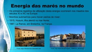 Energia das marés no mundo
• Os primeiros registros da utilização desta energia ocorreram nos meados dos
séculos XI e XII, na Europa;
• Moinhos submarinos para mover pedras de moer;
• 1915, Husum, ilha alemã no mar Norte;
• 1967, La Rance, em Bretanha, na França;
Ambiente, Energia e Sociedade. 17
Fonte: https://fbexternal-a.akamaihd.net/ Fonte: http://www.dw.de/image/0,,15999103_303,00.jpg
 