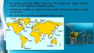 • Os países que mais utilizam esse tipo de energia são: Japão, França,
Coreia do Sul, Inglaterra e Estados Unidos;
• Atualmente, projetos de usinas de marés estão sendo construídos na costa
da Escócia;
• Em 2016 terá a previsão de abastecer 46 mil casas.
Ambiente, Energia e Sociedade. 18Fonte: http://www.ppe.ufrj.br/ppe/production/tesis/fernanda_fleming.pdf
Fonte: http://asboasnovas.com/
 