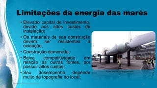 Limitações da energia das marés
• Elevado capital de investimento,
devido aos altos custos de
instalação;
• Os materiais de sua construção
devem ser resistentes à
oxidação;
• Construção demorada;
• Baixa competitividade em
relação as outras fontes, por
possuir altos custos;
• Seu desempenho depende
muito da topografia do local.
Ambiente, Energia e Sociedade. 20
Fonte: http://4.bp.blogspot.com/
 