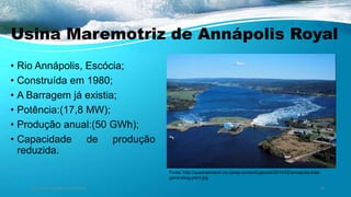 Usina Maremotriz de Annápolis Royal
• Rio Annápolis, Escócia;
• Construída em 1980;
• A Barragem já existia;
• Potência:(17,8 MW);
• Produção anual:(50 GWh);
• Capacidade de produção
reduzida.
Ambiente, Energia e Sociedade. 26
Fonte: http://queenanneinn.ns.ca/wp-content/uploads/2014/02/annapolis-tidal-
generating-plant.jpg
 