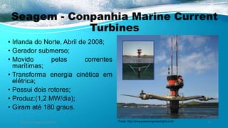 Seagem - Conpanhia Marine Current
Turbines
• Irlanda do Norte, Abril de 2008;
• Gerador submerso;
• Movido pelas correntes
marítimas;
• Transforma energia cinética em
elétrica;
• Possui dois rotores;
• Produz:(1,2 MW/dia);
• Giram até 180 graus.
Ambiente, Energia e Sociedade. 27Fonte: http://www.powerengineeringint.com/
 