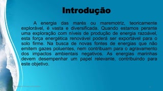 Introdução
A energia das marés ou maremotriz, teoricamente
explorável, é vasta e diversificada. Quando estamos perante
uma exploração com níveis de produção de energia razoável,
esta força energética renovável poderá ser exportável para o
solo firme. Na busca de novas fontes de energias que não
emitem gazes poluentes, nem contribuam para o agravamento
dos impactos ambientais negativos. As energias marinhas
devem desempenhar um papel relevante, contribuindo para
este objetivo.
Ambiente, Energia e Sociedade. 3
 