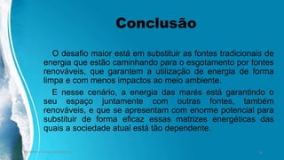 Conclusão
O desafio maior está em substituir as fontes tradicionais de
energia que estão caminhando para o esgotamento por fontes
renováveis, que garantem a utilização de energia de forma
limpa e com menos impactos ao meio ambiente.
E nesse cenário, a energia das marés está garantindo o
seu espaço juntamente com outras fontes, também
renováveis, e que se apresentam com enorme potencial para
substituir de forma eficaz essas matrizes energéticas das
quais a sociedade atual está tão dependente.
Ambiente, Energia e Sociedade. 30
 