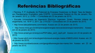 Referências Bibliográficas
• Fleming, F. P. Avaliação do Potencial de Energias Oceânicas no Brasil. Tese de Mestre
em Planejamento Energético pela COPPE. Universidade Federal do Rio de Janeiro: Rio
de Janeiro, 2012, p. 23-64. > Consultada em 23 de janeiro de 2015;
• Escuela Universitaria de Ingeniería Electrica. Ingeniare. Scielo. Revista chilena de
engenharia, vol. 19 N° 2, 2011, pp. 219-232 > Consultada em 23 de janeiro de 2015;
• http://www.tabuademares.com/mares Acesso em 22 de janeiro de 2015;
• http://www.mma.gov.br/clima/energia/energias-renovaveis/energia-maremotriz Acesso
em 22 de janeiro de 2015;
• http://www.aneel.gov.br/arquivos/PDF/atlas_par2_cap5.pdf Acesso em 22 de janeiro de
2015;
• http://super.abril.com.br/ecologia/indomavel-energia-mares-438829.shtml Acesso em 22
de janeiro de 2015;
• http://www.mundoeducacao.com/geografia/energia-das-mares.htm Acesso em 23 de
janeiro de 2015;
Ambiente, Energia e Sociedade. 31
 