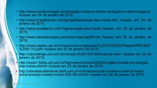 • http://www.portal-energia.com/energia-ondas-e-mares-vantagens-e-desvantagens/
Acesso em 24 de janeiro de 2015;
• http://www.brasilescola.com/geografia/energia-das-mares.htm Acesso em 24 de
janeiro de 2015;
• http://www.profelectro.info/?tag=energia-das-mares Acesso em 24 de janeiro de
2015;
• http://www.abcdaenergia.com/enervivas/cap08.htm Acesso em 24 de janeiro de
2015;
• http://www.seeds.usp.br/pir/arquivos/congressos/CLAGTEE2003/Papers/RNCSEP
%20B-115.pdf> Acesso em 25 de janeiro de 2015;
• http://cienciahoje.uol.com.br/revista-ch/2014/316/forcas-ao-mar> Acesso em 25 de
janeiro de 2015;
• http://www1.folha.uol.com.br/fsp/newyorktimes/204304-gales-investe-na-energia-
das-mares.shtml> Acesso em 25 de janeiro de 2015;
• http://planetasustentavel.abril.com.br/noticias/escocia-comeca-construir-maior-
usina-energia-mares-mundo-826180.shtml> Acesso em 26 de janeiro de 2015.
Ambiente, Energia e Sociedade. 32
 