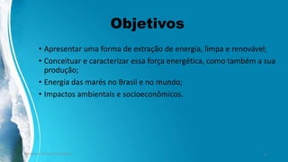 Objetivos
• Apresentar uma forma de extração de energia, limpa e renovável;
• Conceituar e caracterizar essa força energética, como também a sua
produção;
• Energia das marés no Brasil e no mundo;
• Impactos ambientais e socioeconômicos.
Ambiente, Energia e Sociedade. 4
 