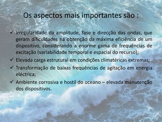 Os aspectos mais importantes são : 
 Irregularidade da amplitude, fase e direcção das ondas, que 
geram dificuldades na obtenção da máxima eficiência de um 
dispositivo, considerando a enorme gama de frequências de 
excitação (variabilidade temporal e espacial do recurso); 
 Elevada carga estrutural em condições climatéricas extremas; 
 Transformação de baixas frequências de agitação em energia 
eléctrica; 
 Ambiente corrosiva e hostil do oceano – elevada manutenção 
dos dispositivos. 
 