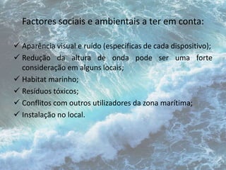 Factores sociais e ambientais a ter em conta: 
 Aparência visual e ruído (específicas de cada dispositivo); 
 Redução da altura de onda pode ser uma forte 
consideração em alguns locais; 
 Habitat marinho; 
 Resíduos tóxicos; 
 Conflitos com outros utilizadores da zona marítima; 
 Instalação no local. 
 