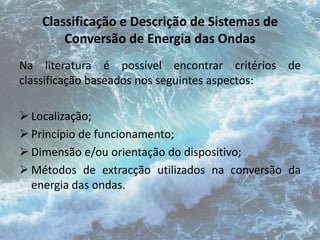 Classificação e Descrição de Sistemas de 
Conversão de Energia das Ondas 
Na literatura é possível encontrar critérios de 
classificação baseados nos seguintes aspectos: 
 Localização; 
 Princípio de funcionamento; 
 Dimensão e/ou orientação do dispositivo; 
 Métodos de extracção utilizados na conversão da 
energia das ondas. 
 