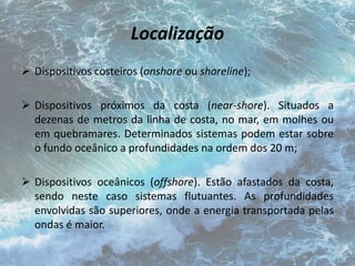 Localização 
 Dispositivos costeiros (onshore ou shoreline); 
 Dispositivos próximos da costa (near-shore). Situados a 
dezenas de metros da linha de costa, no mar, em molhes ou 
em quebramares. Determinados sistemas podem estar sobre 
o fundo oceânico a profundidades na ordem dos 20 m; 
 Dispositivos oceânicos (offshore). Estão afastados da costa, 
sendo neste caso sistemas flutuantes. As profundidades 
envolvidas são superiores, onde a energia transportada pelas 
ondas é maior. 
 