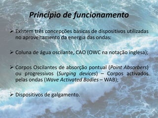 Princípio de funcionamento 
 Existem três concepções básicas de dispositivos utilizadas 
no aproveitamento da energia das ondas: 
 Coluna de água oscilante, CAO (OWC na notação inglesa); 
 Corpos Oscilantes de absorção pontual (Point Absorbers) 
ou progressivos (Surging devices) – Corpos activados 
pelas ondas (Wave Activated Bodies – WAB); 
 Dispositivos de galgamento. 
 