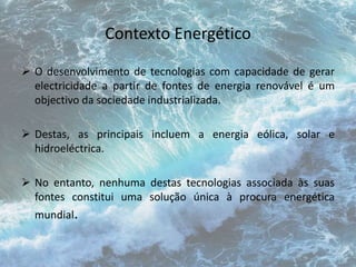 Contexto Energético 
 O desenvolvimento de tecnologias com capacidade de gerar 
electricidade a partir de fontes de energia renovável é um 
objectivo da sociedade industrializada. 
 Destas, as principais incluem a energia eólica, solar e 
hidroeléctrica. 
 No entanto, nenhuma destas tecnologias associada às suas 
fontes constitui uma solução única à procura energética 
mundial. 
 