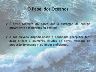 O Papel dos Oceanos 
 É neste contexto do ponto que a extracção da energia 
proveniente dos oceanos faz sentido. 
 A sua elevada disponibilidade e densidade energética tem 
dado origem a inúmeros estudos de novos métodos de 
produção de energia mais limpos e eficientes. 
 