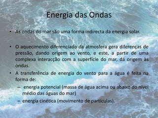 Energia das Ondas 
• As ondas do mar são uma forma indirecta da energia solar. 
• O aquecimento diferenciado da atmosfera gera diferenças de 
pressão, dando origem ao vento, e este, a partir de uma 
complexa interacção com a superfície do mar, dá origem às 
ondas. 
• A transferência de energia do vento para a água é feita na 
forma de: 
– energia potencial (massa de água acima ou abaixo do nível 
médio das águas do mar) 
– energia cinética (movimento de partículas). 
 