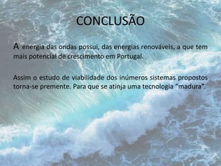 CONCLUSÃO 
A energia das ondas possui, das energias renováveis, a que tem 
mais potencial de crescimento em Portugal. 
Assim o estudo de viabilidade dos inúmeros sistemas propostos 
torna-se premente. Para que se atinja uma tecnologia “madura”. 
 