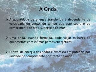 A Onda 
 A quantidade de energia transferida é dependente da 
velocidade do vento, do tempo que este sopra e do 
comprimento sobre a superfície do mar. 
 Uma onda, quando formada, pode viajar milhares de 
quilómetros com ínfimas perdas energéticas. 
 O nível da energia das ondas é expresso em potência por 
unidade de comprimento por frente de onda. 
 