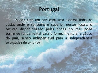 Portugal 
Sendo este um país com uma extensa linha de 
costa, onde o consumo é superior nesses locais, o 
recurso disponibilizado pelas ondas do mar pode 
tornar-se fundamental para o fornecimento energético 
do país, sendo indispensável para a independência 
energética do exterior. 
 