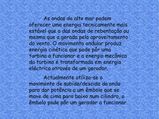 As ondas do alto mar podem oferecer uma energia tecnicamente mais estável que a das ondas de rebentação ou mesmo que a gerada pelo aproveitamento do vento. O movimento ondular produz energia cinética que pode pôr uma turbina a funcionar e a energia mecânica da turbina é transformada em energia eléctrica através de um gerador. Actualmente utiliza-se o movimento de subida/descida da onda para dar potência a um êmbolo que se move de cima para baixo num cilindro, o êmbolo pode pôr um gerador a funcionar. 