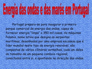 Energia das ondas e das marés em Portugal Portugal prepara-se para inaugurar o primeiro parque comercial de energia das ondas, capaz de fornecer energia “limpa“ a 350 mil casas. As máquinas Pelamis, nome latino que designa as serpentes maritimas, desenhados por uma empresa escosesa que é líder mundial neste tipo de energia renovável, são compostas de vários cilindros vermelhos, cada um deles do tamanho de um pequeno comboio regional, conectados entre si, e apontando na direcção das ondas.  