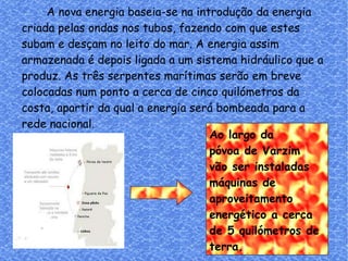 Ao largo da  póvoa de Varzim  vão ser instaladas  máquinas de  aproveitamento  energético a cerca de 5 quilómetros de  terra. A nova energia baseia-se na introdução da energia criada pelas ondas nos tubos, fazendo com que estes subam e desçam no leito do mar. A energia assim armazenada é depois ligada a um sistema hidráulico que a produz. As três serpentes marítimas serão em breve colocadas num ponto a cerca de cinco quilómetros da costa, apartir da qual a energia será bombeada para a rede nacional. 