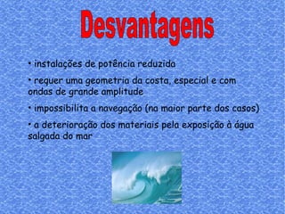 Desvantagens instalações de potência reduzida requer uma geometria da costa, especial e com ondas de grande amplitude impossibilita a navegação (na maior parte dos casos) a deterioração dos materiais pela exposição à água salgada do mar   