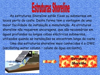 Estrutura  Shoreline Estruturas Shoreline As estruturas Shoreline estão fixas ou submersas em locais perto da costa. Desta forma tem a vantagem de uma maior facilidade de instalação e manutenção. As etruturas shoreline não requerem ancoragens, que são necessárias em águas profundas ou longos cabos eléctricos submersos, utilizados quando as instalações se encontram longe da costa . Uma das estruturas shoreline mais conhecidas é o OWC (oscillating water column – coluna de água oscilante). 