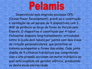 Pelamis Desenvolvido pela empresa escosesa OPD (Ocean Power Development), prevê-se a construção e instalação de um parque de 4 dispositivos com 3 MW de potência ao largo da Povoa do Varzim pela Enersis. O dispositivo é constituido por 4 tubos flutuantes disposto longitudinalmente, articulados entre si (cada dois tubos) por juntas com dois eixos de rotação perpendiculares, que permitem ao sistema acompanhar a forma das ondas. Cada junta dispõe de 4 cilindros hidráulicos que comprimindo oleo a alta pressão accionam um motor hidráulico ao qual está acoplado um gerador elétrico, produzindo-se deste modo eletrecidade 