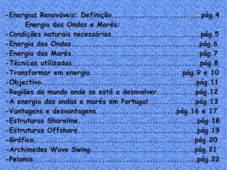-Energias Renováveis: Definição..............................pág.4 Energia das Ondas e Marés: -Condições naturais necessárias..............................pág.5 -Energia das Ondas...........................................pág.6 -Energia das Marés...........................................pág.7 -Técnicas utilizadas...........................................pág.8 -Transformar em energia...............................pág.9 e 10 -Objectivo....................................................pág.11 -Regiões do mundo onde se está a desnvolver.............pág.12 -A energia das ondas e marés em Portugal................pág.13 -Vantagens e desvantagens...........................pág.16 e 17 -Estruturas Shoreline........................................pág.18 -Estruturas  Offshore........................................pág.19 -Gráfico......................................................pág.20 -Archimedes Wave Swing...................................pág.21 -Pelamis.......................................................pág.22 