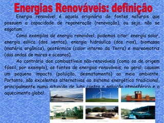 Energias Renováveis: definição Energia renovável é aquela originária de fontes naturais que possuem a capacidade de regeneração (renovação), ou seja, não se esgotam.  Como exemplos de energia renovável, podemos citar: energia solar, energia eólica (dos ventos), energia hidráulica (dos rios), biomassa (matéria orgânica), geotérmica (calor interno da Terra) e mareomotriz (das ondas de mares e oceanos).  Ao contrário dos combustíveis não-renováveis (como os de origem fóssil, por exemplo), as fontes de energias renováveis, no geral, causam um pequeno impacto (poluição, desmatamento) ao meio ambiente. Portanto, são excelentes alternativas ao sistema energético tradicional, principalmente numa situação de luta contra a poluição atmosférica e o aquecimento global.  