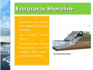 Estruturas Shoreline Fixas perto da costa, têm uma maior facilidade de instalação e manutenção.  Não requerem grandes “extras” Uma das estruturas shoreline mais conhecidas é o OWC (oscillating water column - coluna de água oscilante).  