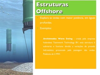 Estruturas Offshore Explora as ondas com maior potência, em águas profundas.  Exemplos: Archimedes Wave Swing  - criada pela empresa holandesa Teamwork Technology BV, esta estrutura é submersa e funciona devido a variações de pressão hidrostática provocada pela passagem das ondas. Potência de 2 MW. 