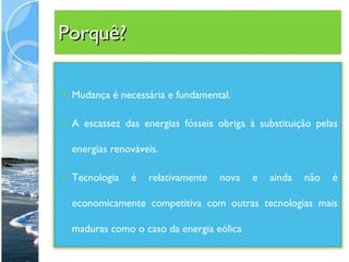Porquê? Mudança é necessária e fundamental. A escassez das energias fósseis obriga à substituição pelas energias renováveis.  Tecnologia é relativamente nova e ainda não é economicamente competitiva com outras tecnologias mais maduras como o caso da energia eólica 
