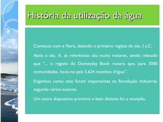 História da utilização da água Começou com a Nora, datando o primeiro registo do séc. I a.C. Após o séc. X, as referências são muito maiores, sendo relatado que “... o registo do Domesday Book mostra que, para 3000 comunidades, havia no país 5.624 moinhos d’água”. Engenhos como este foram importantes na Revolução Industrial, segundo vários autores. Um outro dispositivo primitivo e bem distinto foi o monjolo.  