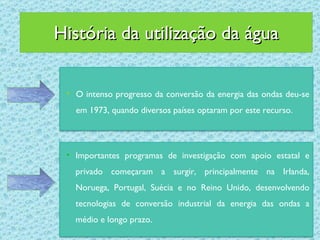História da utilização da água O intenso progresso da conversão da energia das ondas deu-se em 1973, quando diversos países optaram por este recurso. Importantes programas de investigação com apoio estatal e privado começaram a surgir, principalmente na Irlanda, Noruega, Portugal, Suécia e no Reino Unido, desenvolvendo tecnologias de conversão industrial da energia das ondas a médio e longo prazo. 