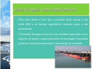 União Europeia como impulsionadora Ficou claro desde o início que a extracção desta energia é uma tarefa difícil e as diversas experiências realizadas assim o têm demonstrado.  A Comissão Europeia tornou-se numa entidade importante com o objectivo de ajudar o desenvolvimento de tecnologias, financiando projectos, tentando proporcionar a estimulação da actividade. 