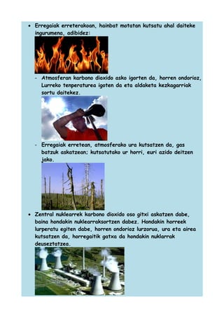 • Erregaiak erreterakoan, hainbat motatan kutsatu ahal daiteke
ingurumena, adibidez:

- Atmosferan karbono dioxido asko igorten da, horren ondorioz,
Lurreko tenperaturea igoten da eta aldaketa kezkagarriak
sortu daitekez.

- Erregaiak erretean, atmosferako ura kutsatzen da, gas
batzuk askatzean; kutsatutako ur horri, euri azido deitzen
jako.

• Zentral nuklearrek karbono dioxido oso gitxi askatzen dabe,
baina hondakin nuklearraksortzen dabez. Hondakin horreek
lurperatu egiten dabe, horren ondorioz lurzorua, ura eta airea
kutsatzen da, horregaitik gatxa da hondakin nuklarrak
deuseztatzea.

 
