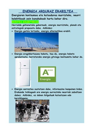 ENERGIA ARDURAZ ERABILTEA
Energiaren kontsumoa eta kutsadurea murrizteko, neurri
kolektiboak zein banakakoak hartu behar dira.
EKINTZA KOLEKTIBOAK
Herrialde gehienetako gobernuak, energia murrizteko, planak eta
estrategiak proposatu dabe. Adibidez:
• Energia garbia lortzeko, energia alternatiboa erabili.

• Energia eraginkortasuna hobetu, hau da, energia hobeto
aprobetxatu; horretarako energia gitxiago kontsumitu behar da.

• Energia aurreztea sustatzen dabe, informazino kanpainen bidez.
Erakunde txikiagoek ere energia aurrezteko neurriak zabaltzen
dabez. Adibidez, ez daben ibilgailuak kutsatzzen edo
berziklapena.

 