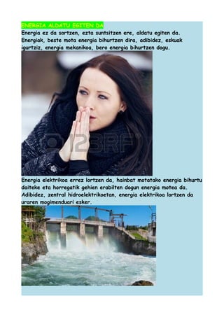 ENERGIA ALDATU EGITEN DA
Energia ez da sortzen, ezta suntsitzen ere, aldatu egiten da.
Energiak, beste mota energia bihurtzen dira, adibidez, eskuak
igurtziz, energia mekanikoa, bero energia bihurtzen dogu.

Energia elektrikoa errez lortzen da, hainbat motatako energia bihurtu
daiteke eta horregatik gehien erabilten dogun energia motea da.
Adibidez, zentral hidroelektrikoetan, energia elektrikoa lortzen da
uraren mogimenduari esker.

 