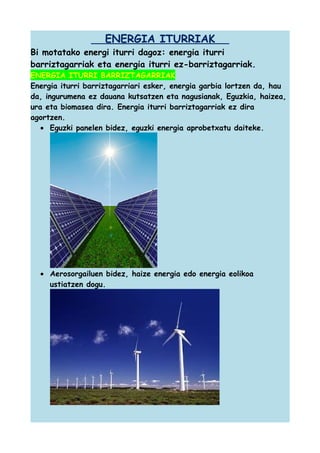 ENERGIA ITURRIAK
Bi motatako energi iturri dagoz: energia iturri
barriztagarriak eta energia iturri ez-barriztagarriak.
ENERGIA ITURRI BARRIZTAGARRIAK
Energia iturri barriztagarriari esker, energia garbia lortzen da, hau
da, ingurumena ez dauana kutsatzen eta nagusianak, Eguzkia, haizea,
ura eta biomasea dira. Energia iturri barriztagarriak ez dira
agortzen.
• Eguzki panelen bidez, eguzki energia aprobetxatu daiteke.

• Aerosorgailuen bidez, haize energia edo energia eolikoa
ustiatzen dogu.

 