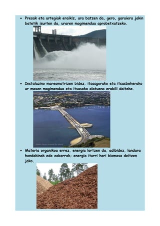 • Presak eta urtegiak eraikiz, ura batzen da, gero, garaiera jakin
batetik isurten da, uraren mogimendua aprobetxatzeko.

• Instalazino mareomotrizen bidez, itsasgorako eta itsasbeherako
ur masen mogimendua eta itsasoko olatuena erabili daiteke.

• Materia organikoa errez, energia lortzen da, adibidez, landara
hondakinak edo zaborrak; energia iturri hori biomasa deitzen
jako.

 
