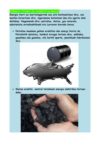 ENERGIA ITURRI EZ-BARRIZTAGARRIAK
Energia iturri ez-barriztagarriak oso arin kontsumitzen dira, oso
mantso birsortzen dira, ingurumena kutsatzen dau eta agortu ahal
daitekez. Nagusienak dira: petrolioa, ikatza, gas naturala,
substantzia erradioaktiboak eta Lurraren barruko beroa.
• Petrolioa munduan gehien erabilten dan energi iturria da.
Petroliotik abiatuta, hainbat erregai lortzen dira, adibidez,
gasolinea edo gasolioa, eta hortik aparte, plastikoak fabrikatzen
dira.

• Ikatza erabiliz, zentral termikoek energia elektrikoa lortzen
dabe.

 