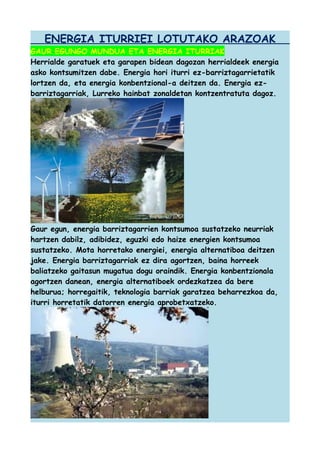 ENERGIA ITURRIEI LOTUTAKO ARAZOAK
GAUR EGUNGO MUNDUA ETA ENERGIA ITURRIAK
Herrialde garatuek eta garapen bidean dagozan herrialdeek energia
asko kontsumitzen dabe. Energia hori iturri ez-barriztagarrietatik
lortzen da, eta energia konbentzional-a deitzen da. Energia ezbarriztagarriak, Lurreko hainbat zonaldetan kontzentratuta dagoz.

Gaur egun, energia barriztagarrien kontsumoa sustatzeko neurriak
hartzen dabilz, adibidez, eguzki edo haize energien kontsumoa
sustatzeko. Mota horretako energiei, energia alternatiboa deitzen
jake. Energia barriztagarriak ez dira agortzen, baina horreek
baliatzeko gaitasun mugatua dogu oraindik. Energia konbentzionala
agortzen danean, energia alternatiboek ordezkatzea da bere
helburua; horregaitik, teknologia barriak garatzea beharrezkoa da,
iturri horretatik datorren energia aprobetxatzeko.

 
