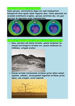 OZONO GERUZEAREN SUNTSIKETEA
Ozono geruzea, estratosferan dagoz eta izaki bizidunentzat
kaltegarriak diran eguzki izpiak iragazten dauz. Hozte aparatuek eta
aerosolak erabiltearen eraginez, geruzea suntsitzen doa, eta gaur
egun hori da ingurumen arazo nagusienetakoa.

ENERGIAK INGURUMENEAN SORTZEN DAUZAN ONDORIOAK
• Gasa, petrolioa edo ikatza lortzeko, paisaia hondatzen da;
energia barriztagarria lortzeko ere, paisaia hondatzen da.
(Adibidez, urtegiak eraikiz)

• Energia lortzeko instalazinoek arriskuan jarten dabez animali
espeziek, adibidez, aerosorgailuek hegaztiak arriskuan jarten
dabez, edo urtegiek, arrain espeziek.

 