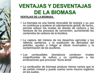 VENTAJAS Y DESVENTAJAS
DE LA BIOMASA
VENTAJAS DE LA BIOMASA
 La biomasa es una fuente renovable de energía y su uso
no contribuye a acelerar el calentamiento global; de hecho,
permite reducir los niveles de dióxido de carbono y los
residuos de los procesos de conversión, aumentando los
contenidos de carbono de la biosfera.
 La captura del metano de los desechos agrícolas y los
rellenos sanitarios, y la sustitución de derivados del
petróleo, ayudan a mitigar el efecto invernadero y la
contaminación de los acuíferos.
 Los combustibles biomásicos contienen niveles
insignificantes de sulfuro y no contribuyen a las
emanaciones que provocan “lluvia ácida”.
 La combustión de biomasa produce menos ceniza que la
de carbón mineral y puede usarse como insumo orgánico
en los suelos.
 