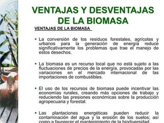 VENTAJAS Y DESVENTAJAS
DE LA BIOMASA
VENTAJAS DE LA BIOMASA
 La conversión de los residuos forestales, agrícolas y
urbanos para la generación de energía reduce
significativamente los problemas que trae el manejo de
estos desechos.
 La biomasa es un recurso local que no está sujeto a las
fluctuaciones de precios de la energía, provocadas por las
variaciones en el mercado internacional de las
importaciones de combustibles.
 El uso de los recursos de biomasa puede incentivar las
economías rurales, creando más opciones de trabajo y
reduciendo las presiones económicas sobre la producción
agropecuaria y forestal.
 Las plantaciones energéticas pueden reducir la
contaminación del agua y la erosión de los suelos; así
 